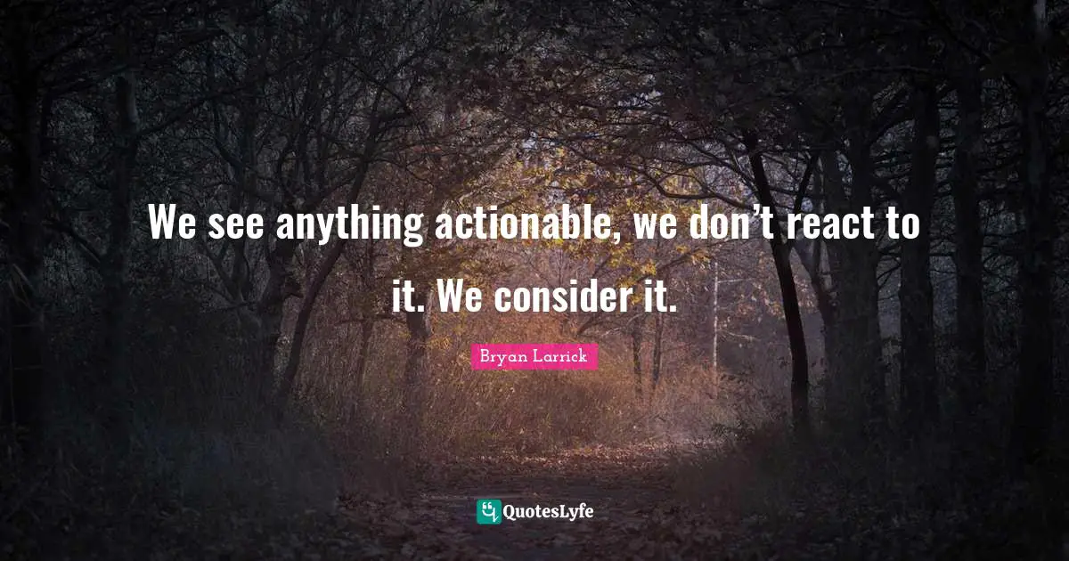 We see anything actionable, we don’t react to it. We consider it.