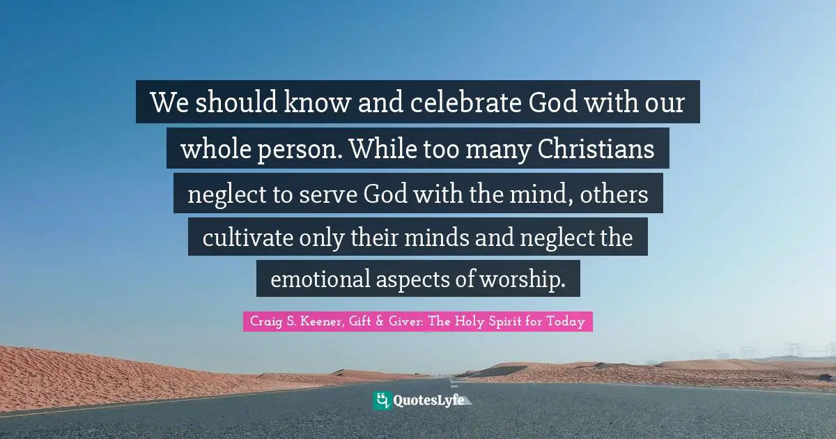 We should know and celebrate God with our whole person. While too many Christians neglect to serve God with the mind, others cultivate only their minds and neglect the emotional aspects of worship.
