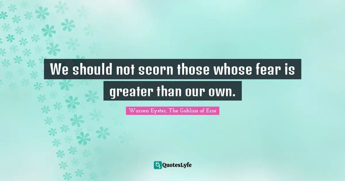 We should not scorn those whose fear is greater than our own.
