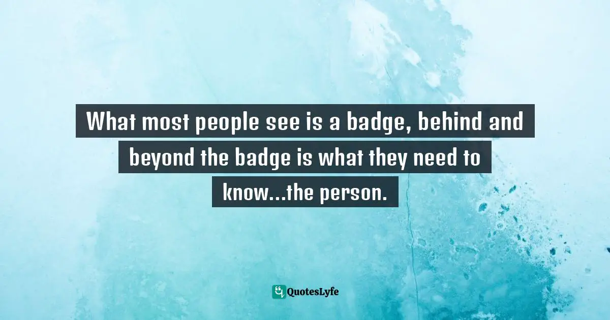 What most people see is a badge, behind and beyond the badge is what they need to know...the person.