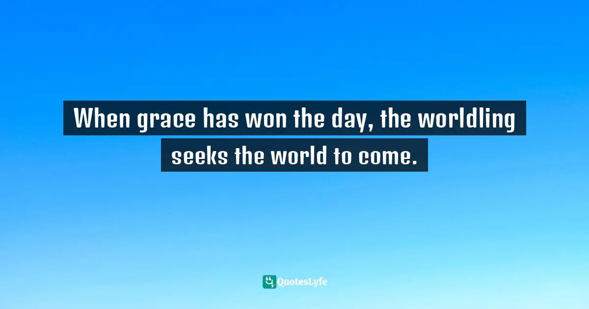 When grace has won the day, the worldling seeks the world to come.