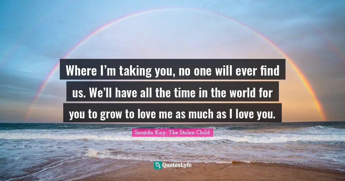 Where I’m taking you, no one will ever find us. We’ll have all the time in the world for you to grow to love me as much as I love you.