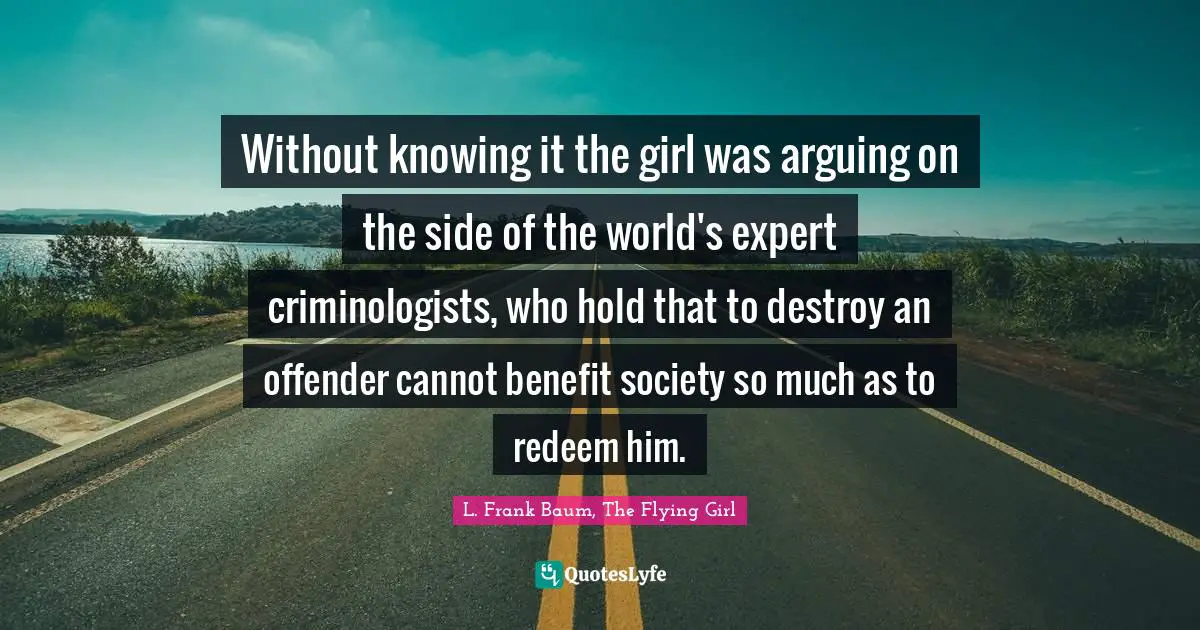 Without knowing it the girl was arguing on the side of the world's expert criminologists, who hold that to destroy an offender cannot benefit society so much as to redeem him.