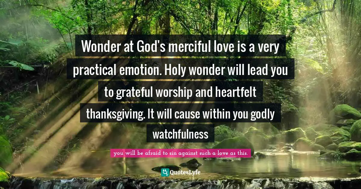 Wonder at God's merciful love is a very practical emotion. Holy wonder will lead you to grateful worship and heartfelt thanksgiving. It will cause within you godly watchfulness