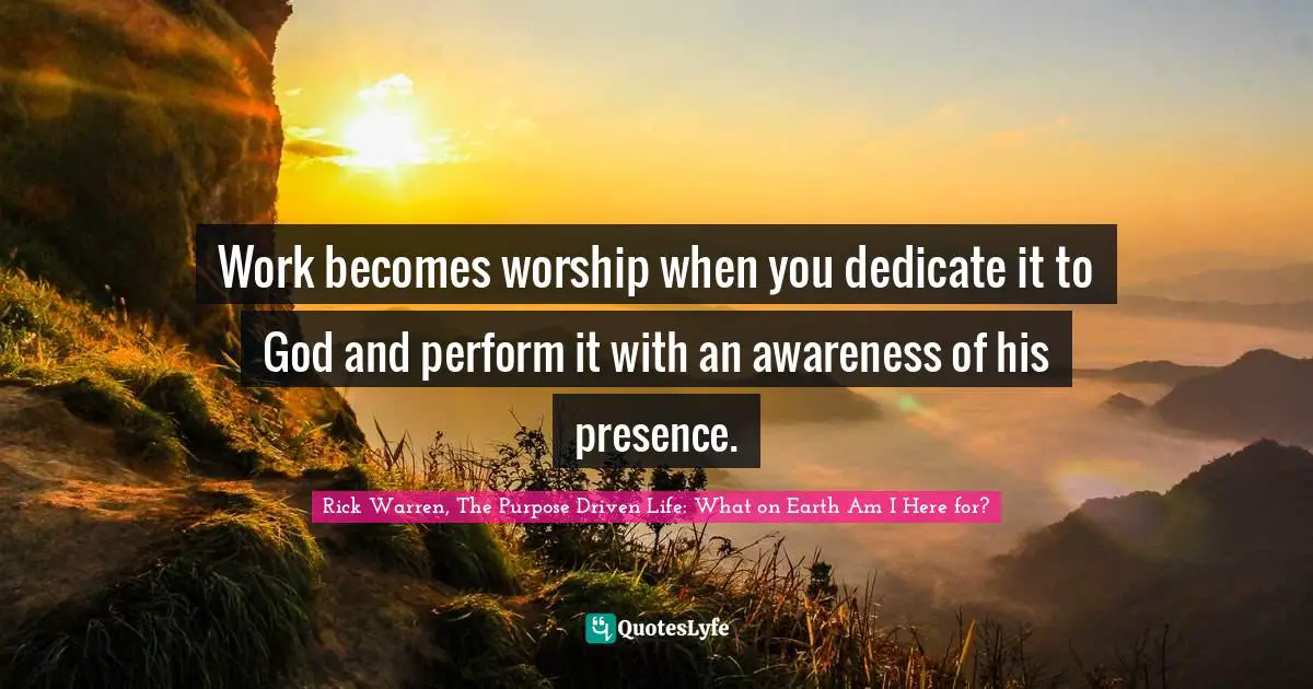 Rick Warren, The Purpose Driven Life: What On Earth Am I Here For? Quotes: "Work becomes worship when you dedicate it to God and perform it with an awareness of his presence."