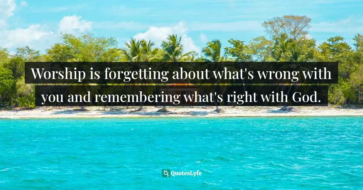 Theology Quotes: "Worship is forgetting about what's wrong with you and remembering what's right with God."