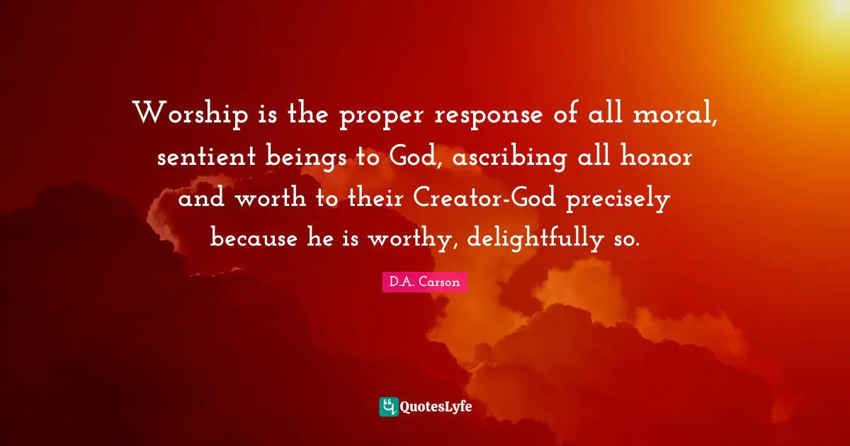 Worship is the proper response of all moral, sentient beings to God, ascribing all honor and worth to their Creator-God precisely because he is worthy, delightfully so.