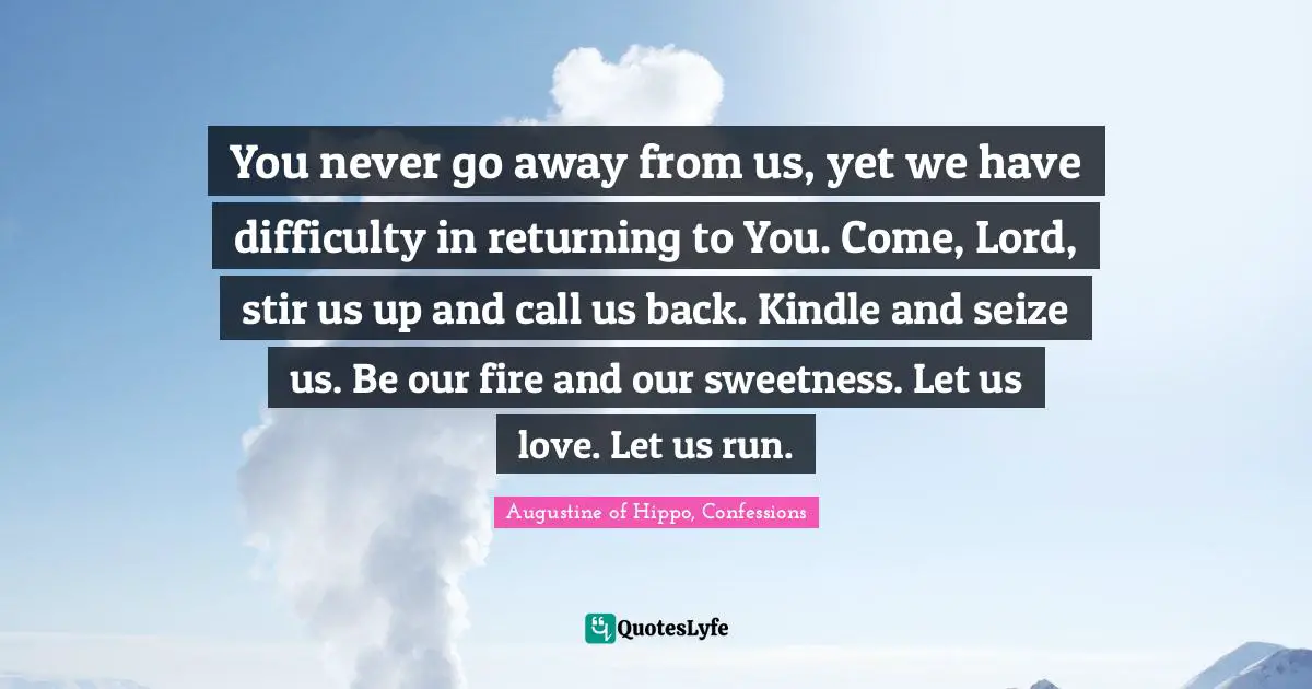 You never go away from us, yet we have difficulty in returning to You. Come, Lord, stir us up and call us back. Kindle and seize us. Be our fire and our sweetness. Let us love. Let us run.