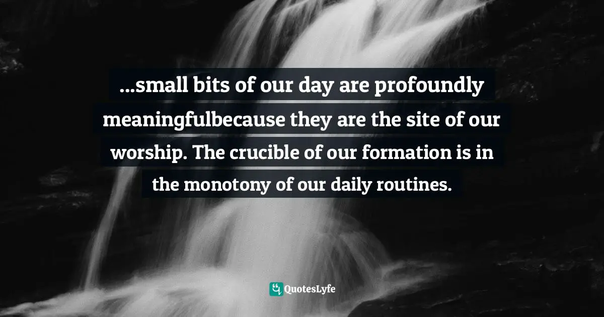 ...small bits of our day are profoundly meaningfulbecause they are the site of our worship. The crucible of our formation is in the monotony of our daily routines.