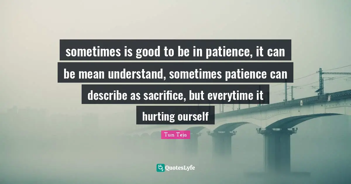 sometimes is good to be in patience, it can be mean understand, sometimes patience can describe as sacrifice, but everytime it hurting ourself