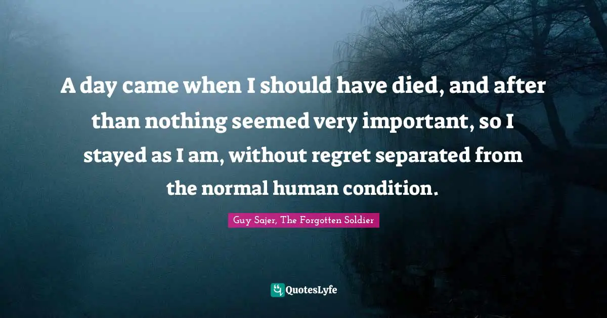 A day came when I should have died, and after than nothing seemed very important, so I stayed as I am, without regret separated from the normal human condition.