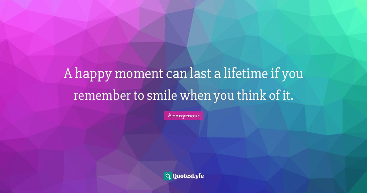A happy moment can last a lifetime if you remember to smile when you think of it.