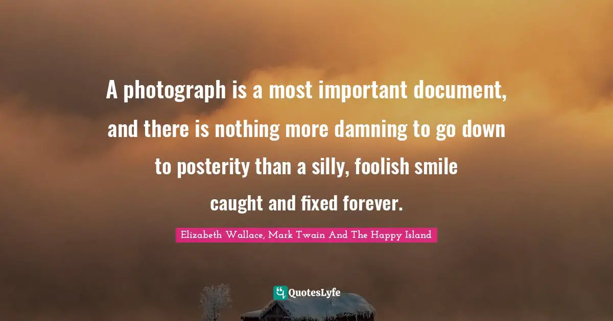Foolish Quotes: "A photograph is a most important document, and there is nothing more damning to go down to posterity than a silly, foolish smile caught and fixed forever."