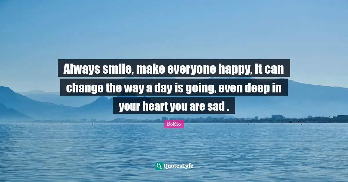 Always smile, make everyone happy, It can change the way a day is going, even deep in your heart you are sad .