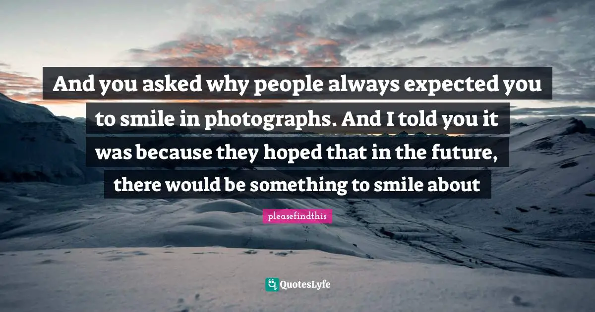 Pleasefindthis Quotes: "And you asked why people always expected you to smile in photographs. And I told you it was because they hoped that in the future, there would be something to smile about"