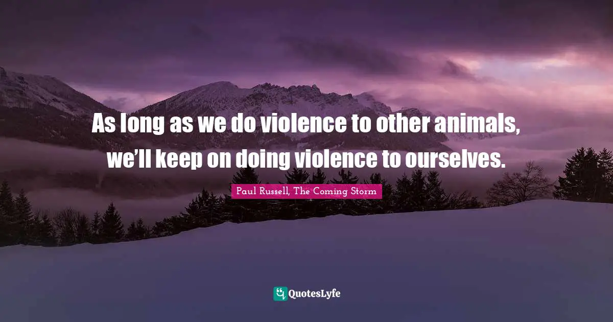 As long as we do violence to other animals, we’ll keep on doing violence to ourselves.