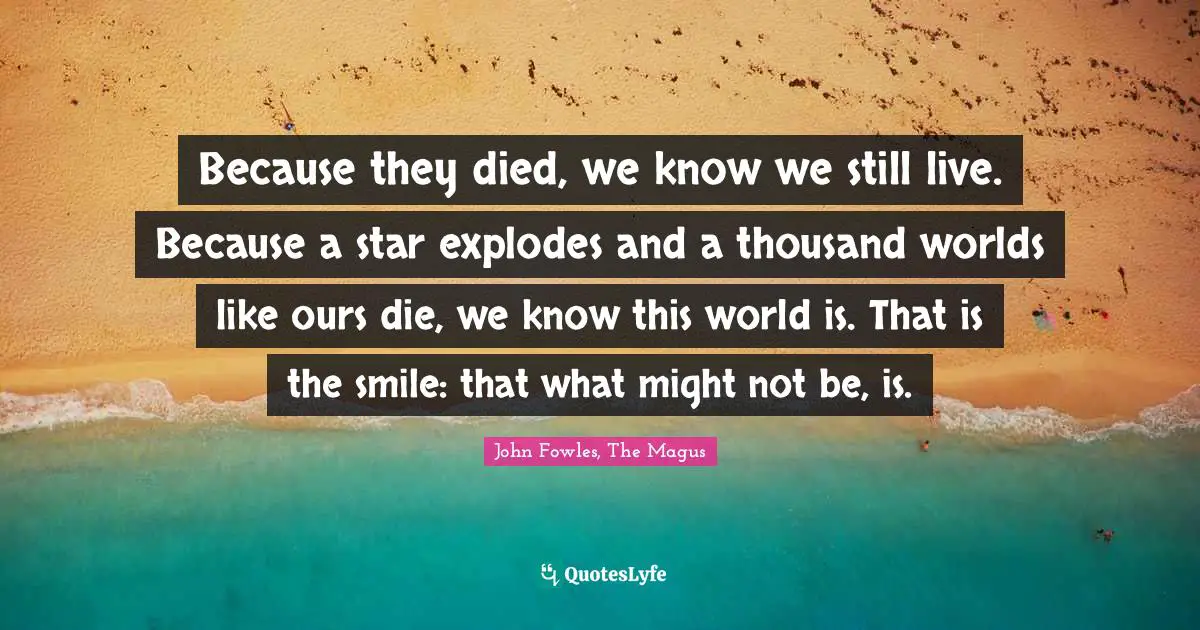 Because they died, we know we still live. Because a star explodes and a thousand worlds like ours die, we know this world is. That is the smile: that what might not be, is.