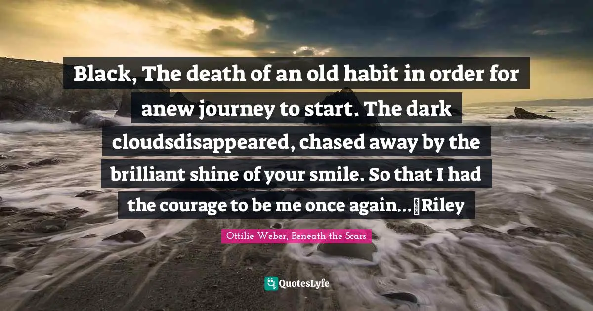 Black, The death of an old habit in order for anew journey to start. The dark cloudsdisappeared, chased away by the brilliant shine of your smile. So that I had the courage to be me once again…~Riley