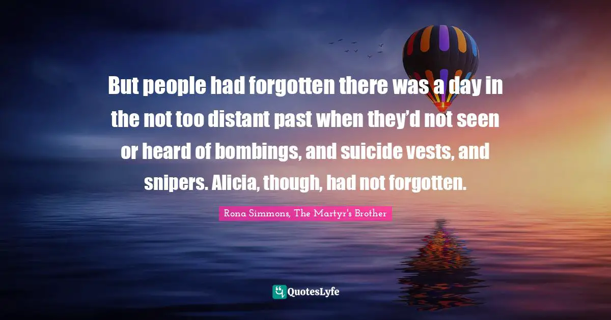But people had forgotten there was a day in the not too distant past when they’d not seen or heard of bombings, and suicide vests, and snipers. Alicia, though, had not forgotten.