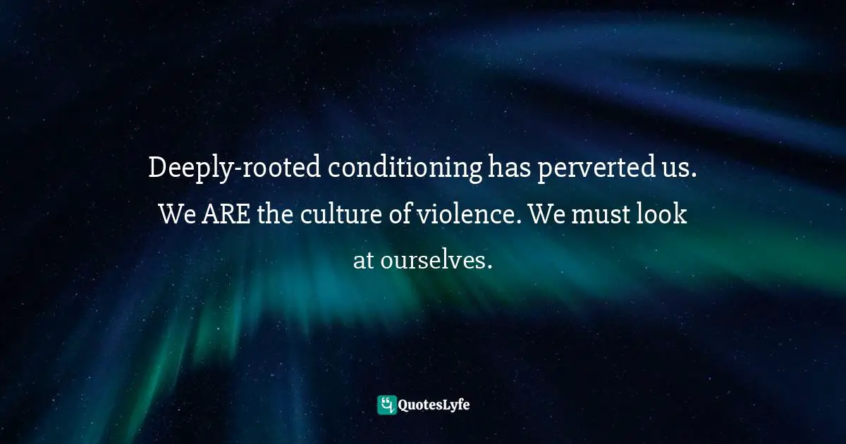 Deeply-rooted conditioning has perverted us. We ARE the culture of violence. We must look at ourselves.