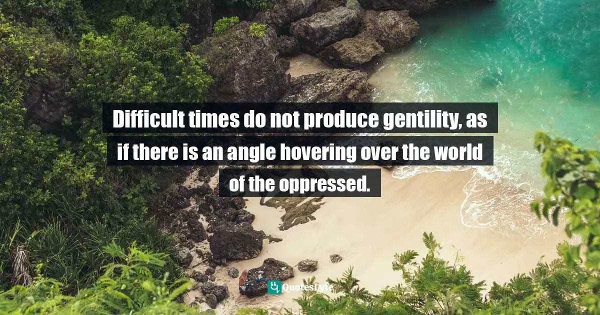 Difficult times do not produce gentility, as if there is an angle hovering over the world of the oppressed.