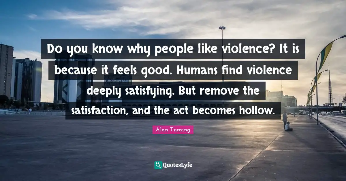 Humans Quotes: "Do you know why people like violence? It is because it feels good. Humans find violence deeply satisfying. But remove the satisfaction, and the act becomes hollow."
