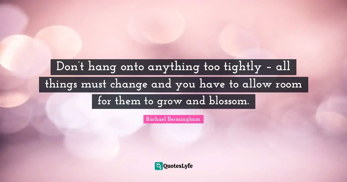 Don’t hang onto anything too tightly – all things must change and you have to allow room for them to grow and blossom.