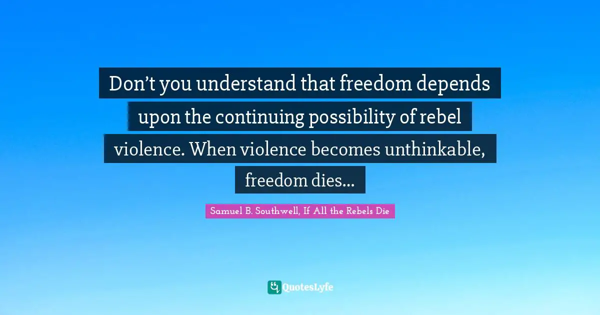 Don’t you understand that freedom depends upon the continuing possibility of rebel violence. When violence becomes unthinkable, freedom dies…
