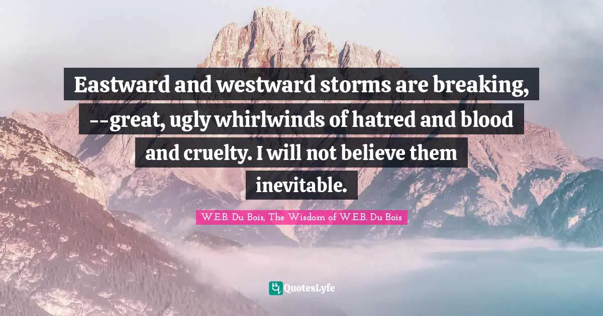 Nonviolent Conflict Resolution Quotes: "Eastward and westward storms are breaking, --great, ugly whirlwinds of hatred and blood and cruelty. I will not believe them inevitable."
