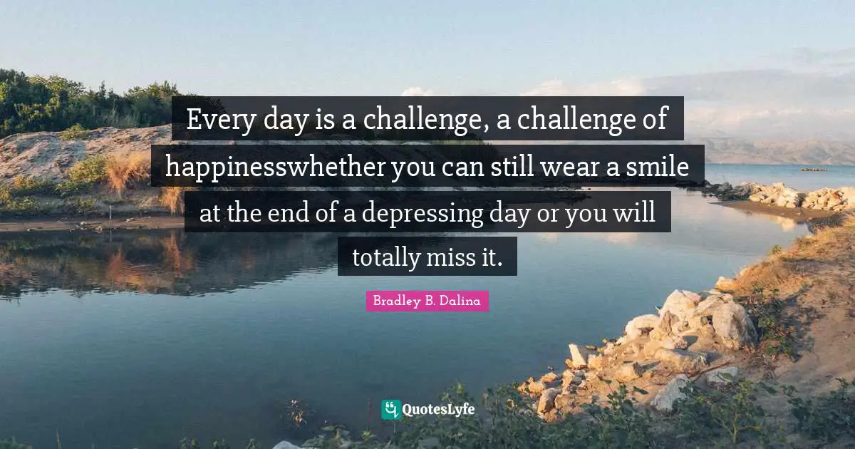 Every day is a challenge, a challenge of happinesswhether you can still wear a smile at the end of a depressing day or you will totally miss it.