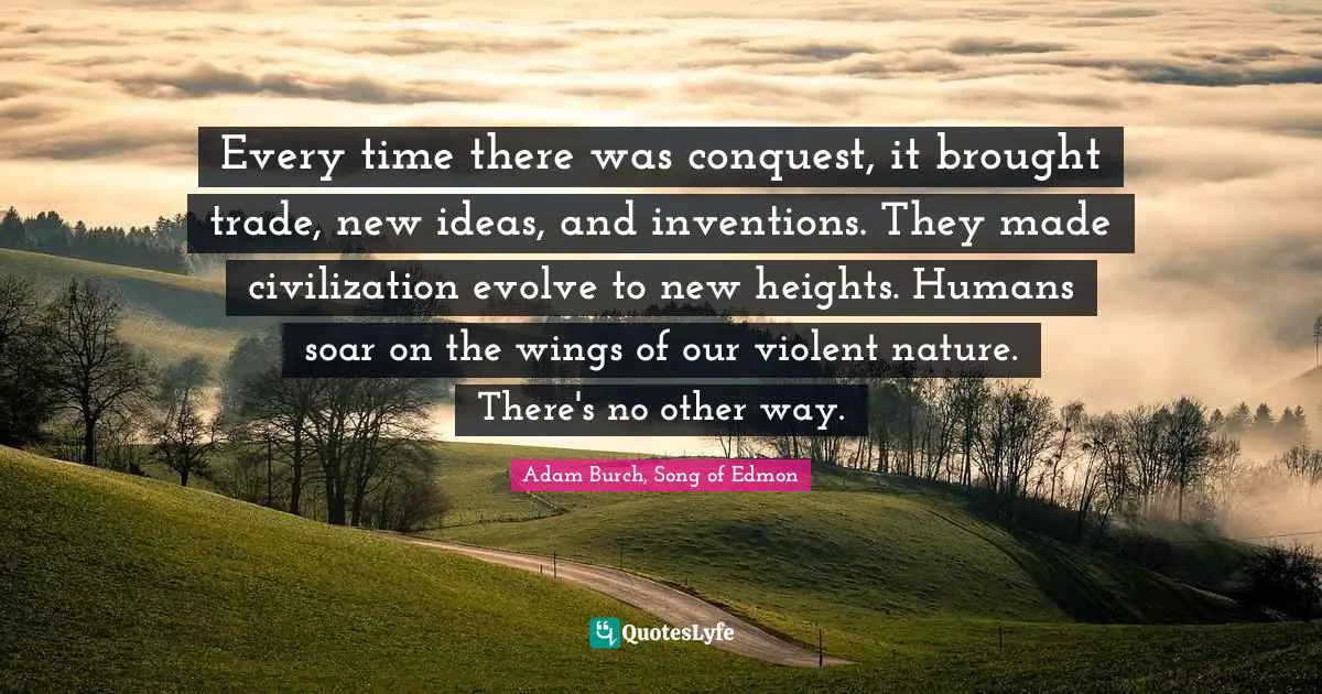 Every time there was conquest, it brought trade, new ideas, and inventions. They made civilization evolve to new heights. Humans soar on the wings of our violent nature. There's no other way.