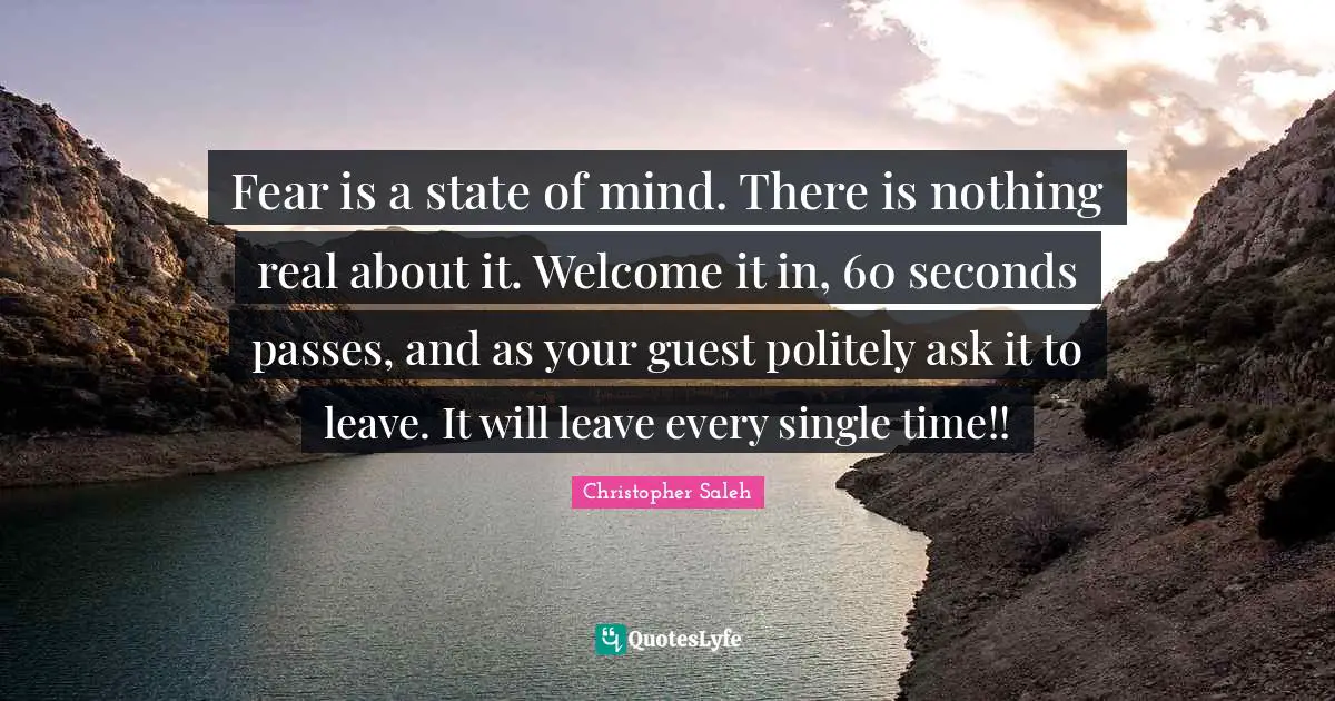 Fear is a state of mind. There is nothing real about it. Welcome it in, 60 seconds passes, and as your guest politely ask it to leave. It will leave every single time!!