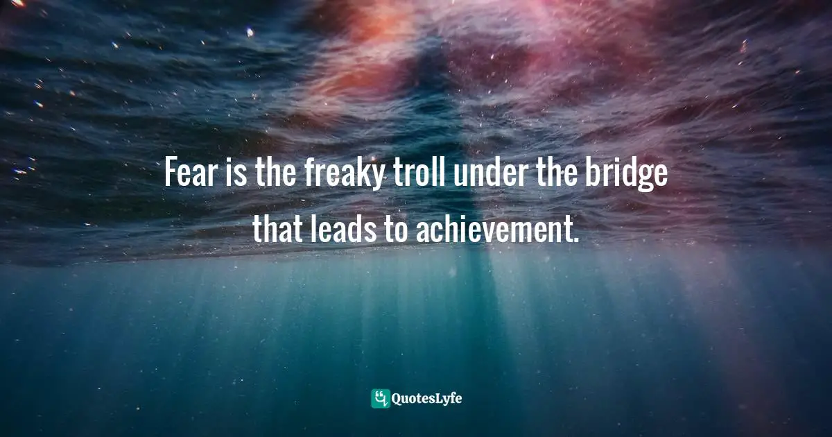 Fear is the freaky troll under the bridge that leads to achievement.
