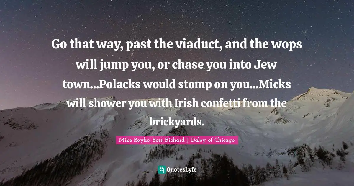 Go that way, past the viaduct, and the wops will jump you, or chase you into Jew town...Polacks would stomp on you...Micks will shower you with Irish confetti from the brickyards.