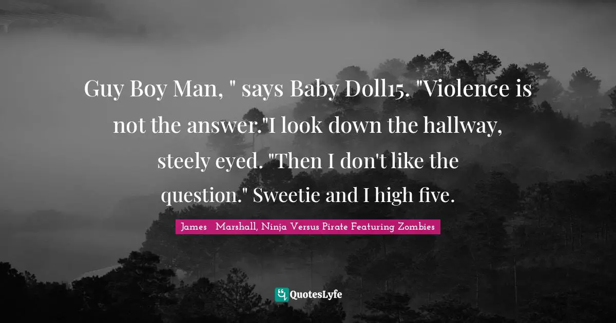 Guy Boy Man, " says Baby Doll15. "Violence is not the answer."I look down the hallway, steely eyed. "Then I don't like the question." Sweetie and I high five.