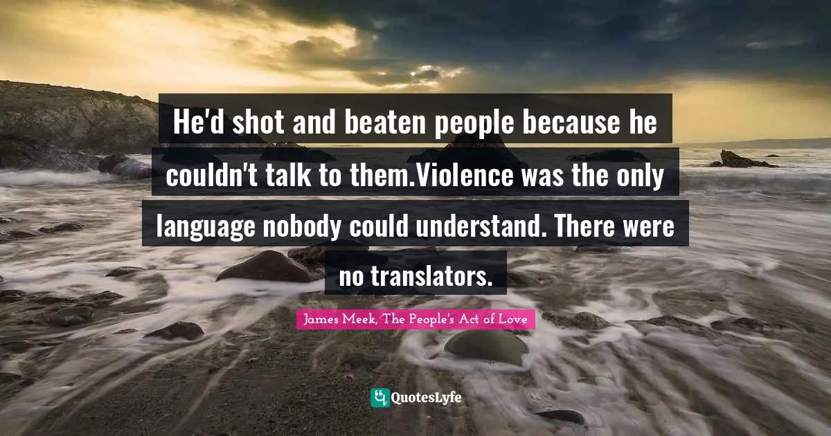 He'd shot and beaten people because he couldn't talk to them.Violence was the only language nobody could understand. There were no translators.