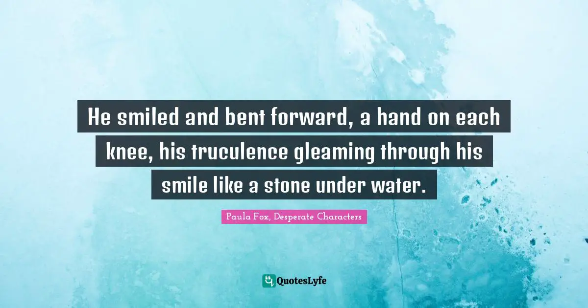 He smiled and bent forward, a hand on each knee, his truculence gleaming through his smile like a stone under water.
