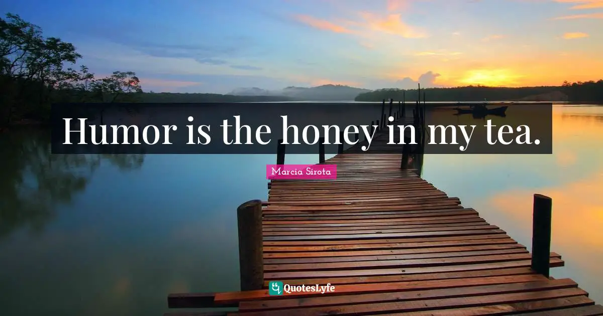 Humor is the honey in my tea.