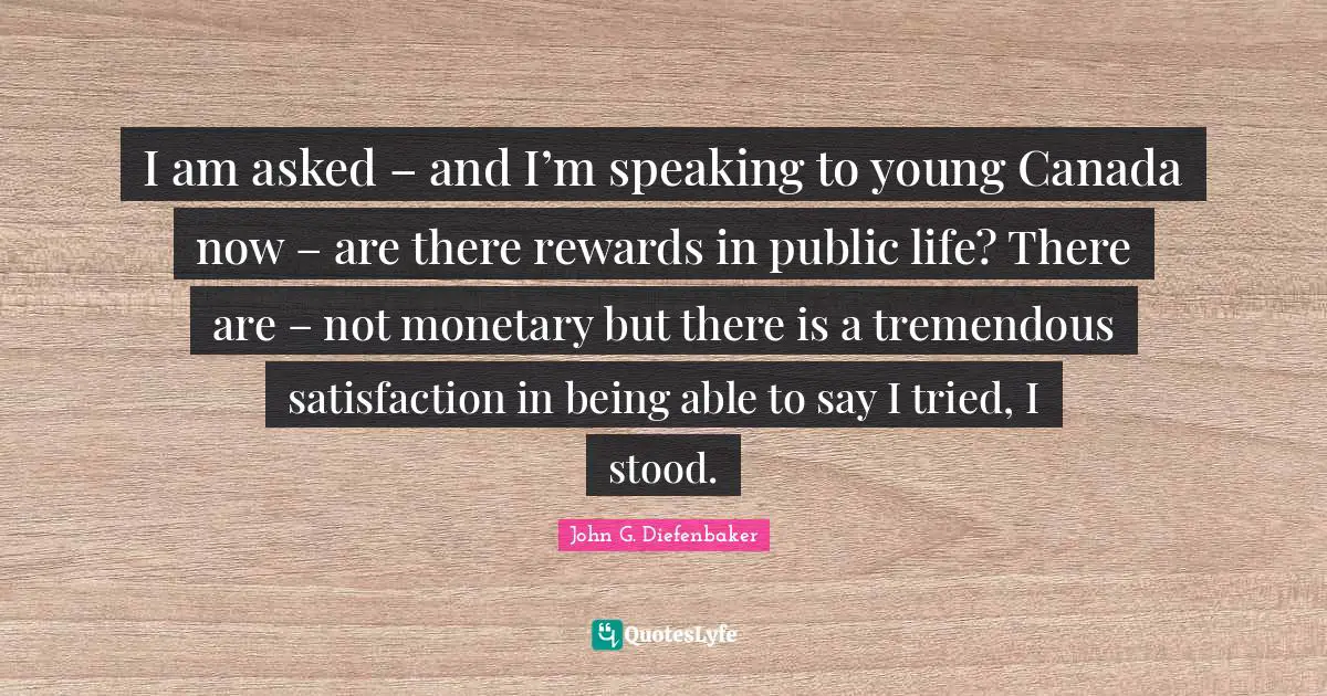 I am asked – and I’m speaking to young Canada now – are there rewards in public life? There are – not monetary but there is a tremendous satisfaction in being able to say I tried, I stood.