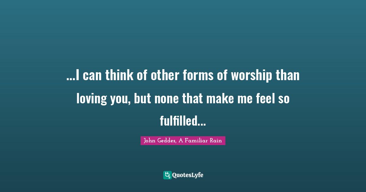 John Geddes, A Familiar Rain Quotes: "...I can think of other forms of worship than loving you, but none that make me feel so fulfilled..."
