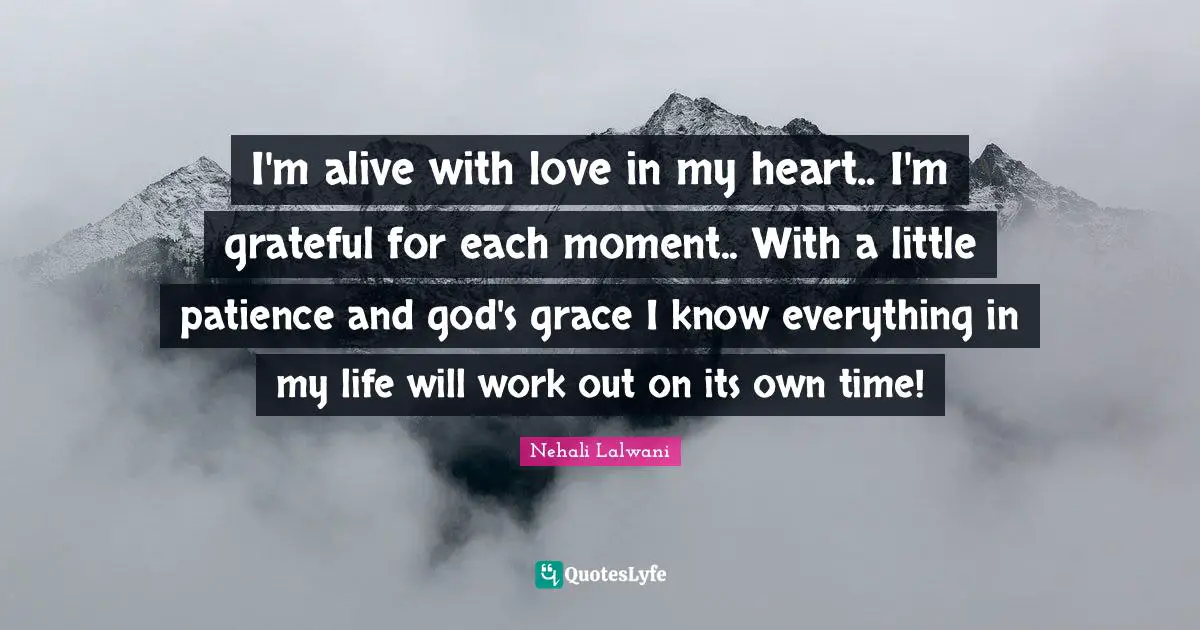 I'm alive with love in my heart.. I'm grateful for each moment.. With a little patience and god's grace I know everything in my life will work out on its own time!