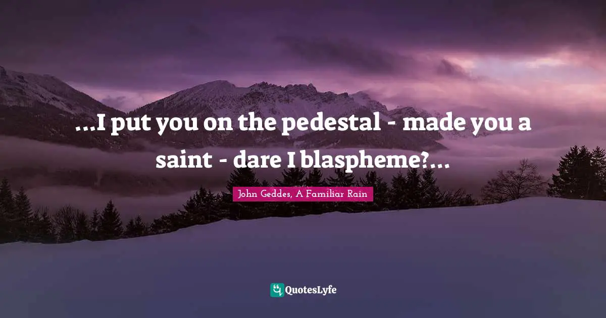 John Geddes, A Familiar Rain Quotes: "...I put you on the pedestal - made you a saint - dare I blaspheme?..."