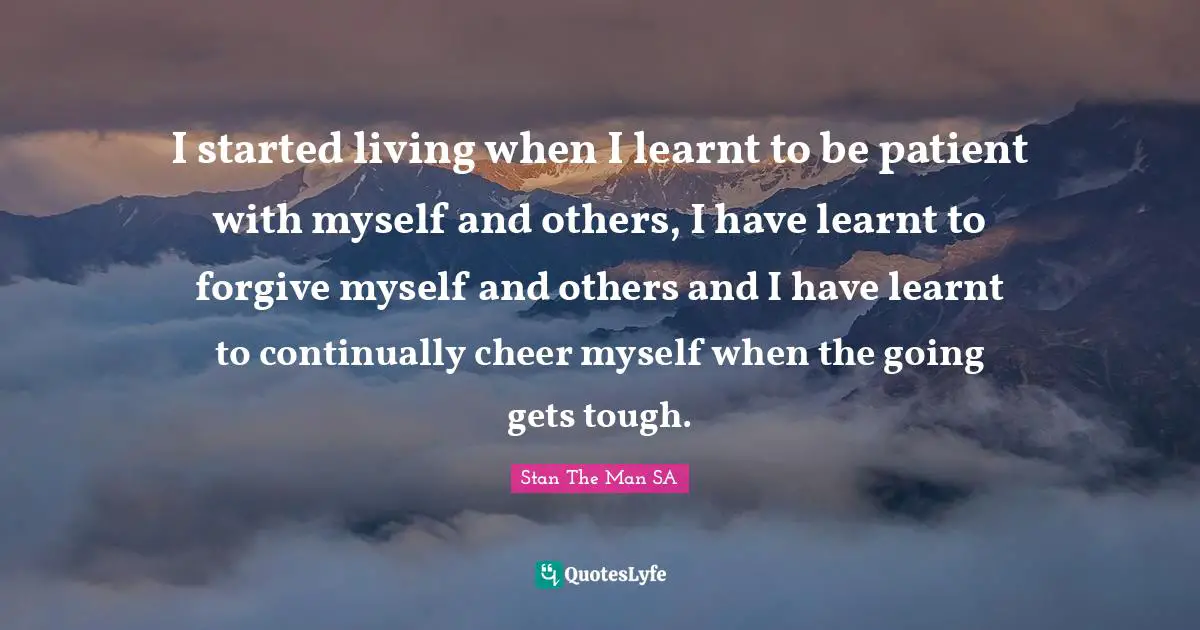 Lovequotes Quotes: "I started living when I learnt to be patient with myself and others, I have learnt to forgive myself and others and I have learnt to continually cheer myself when the going gets tough."