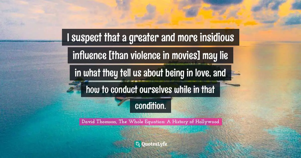 I suspect that a greater and more insidious influence [than violence in movies] may lie in what they tell us about being in love, and how to conduct ourselves while in that condition.