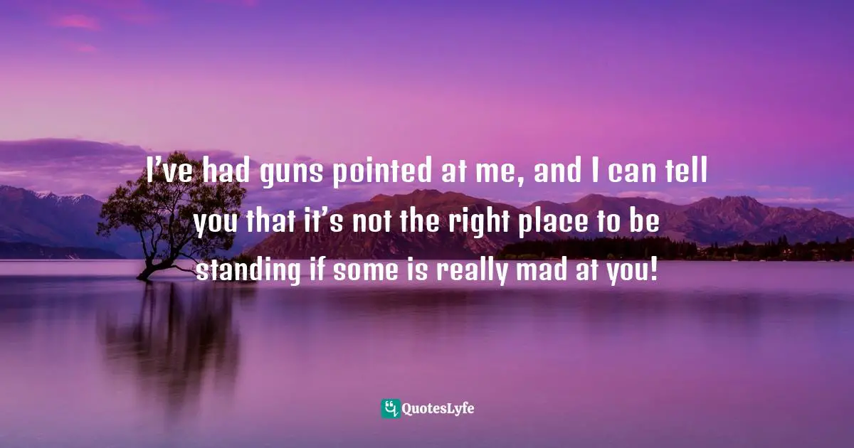 I’ve had guns pointed at me, and I can tell you that it’s not the right place to be standing if some is really mad at you!