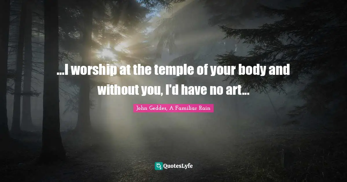 John Geddes, A Familiar Rain Quotes: "...I worship at the temple of your body and without you, I'd have no art..."