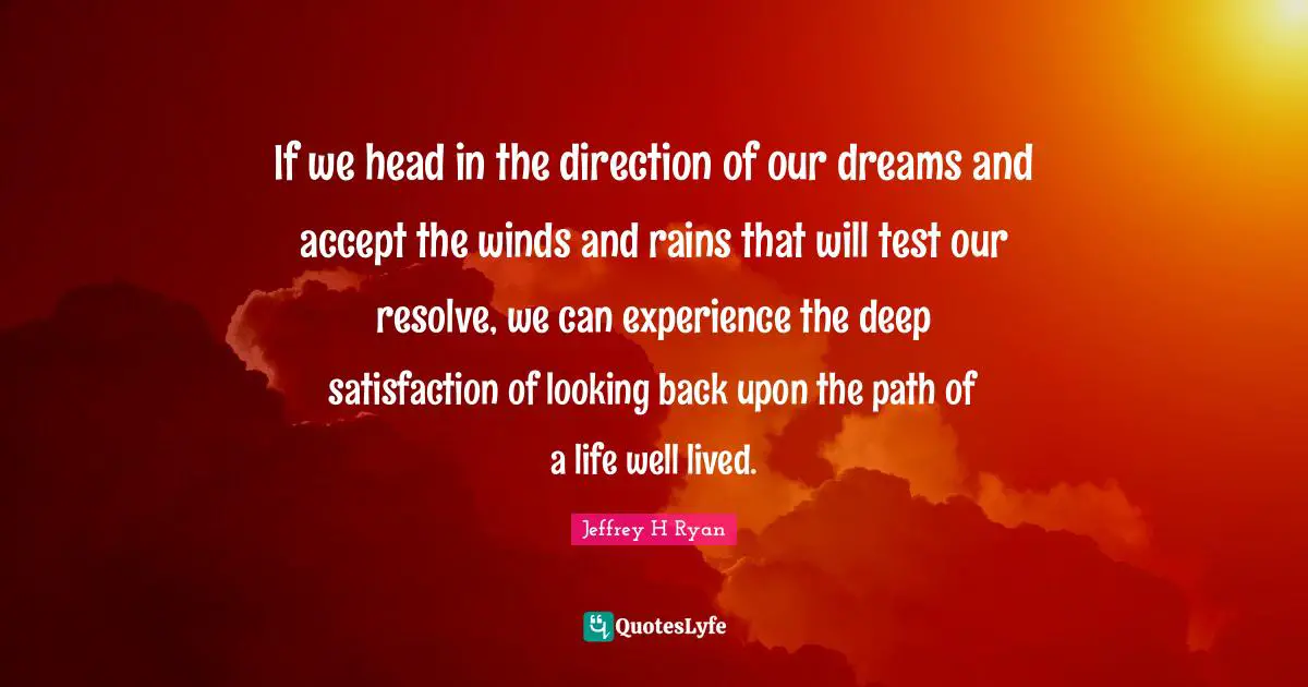 If we head in the direction of our dreams and accept the winds and rains that will test our resolve, we can experience the deep satisfaction of looking back upon the path of a life well lived.