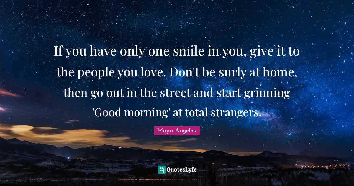 If you have only one smile in you, give it to the people you love. Don't be surly at home, then go out in the street and start grinning 'Good morning' at total strangers.