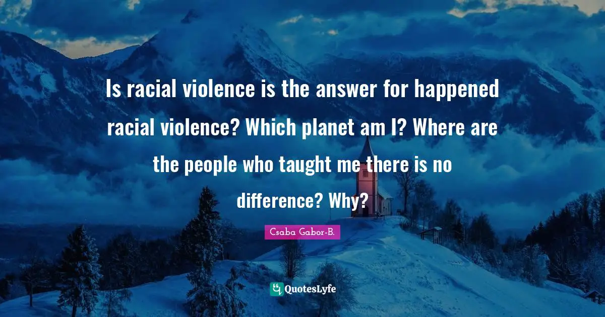 Is racial violence is the answer for happened racial violence? Which planet am I? Where are the people who taught me there is no difference? Why?