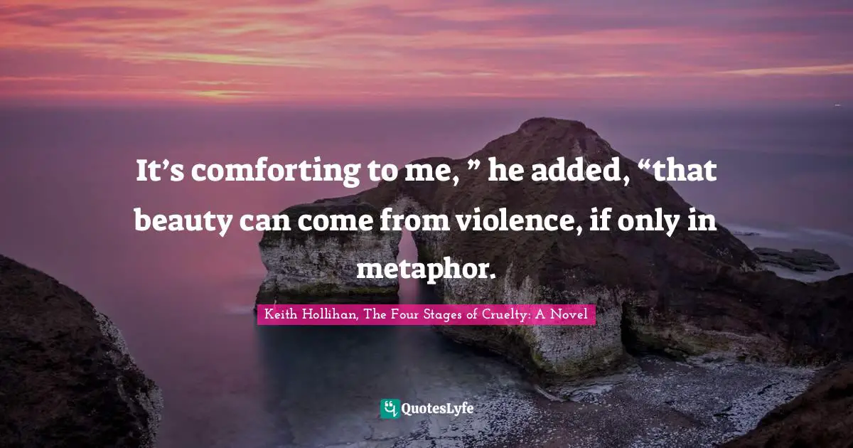 It’s comforting to me, ” he added, “that beauty can come from violence, if only in metaphor.